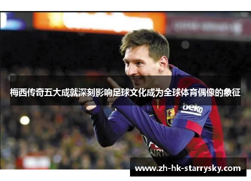 梅西传奇五大成就深刻影响足球文化成为全球体育偶像的象征