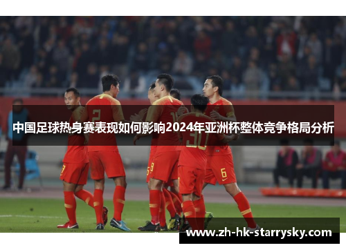 中国足球热身赛表现如何影响2024年亚洲杯整体竞争格局分析